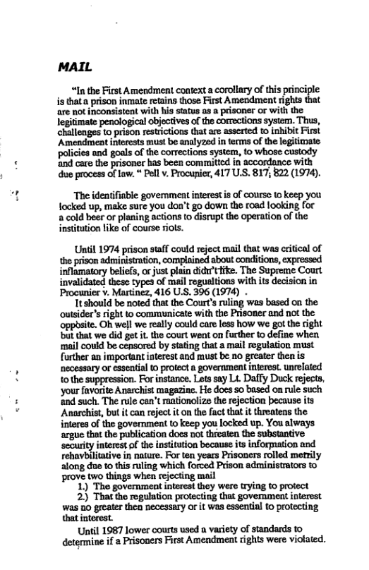 MAIL  “In the First Amendment context a corollary of this princiy  is thata prison inmate retains those First Amendment rights are not inconsistent with his status as a prisoner or with the legitimate penological objectives of the comections system. Thus, challenges to prison restrictions that are asserted to inhibit First Amendment interests must be analyzed in terms of the legitimate policies and goals of the corrections system, to whose custody and care the prisoner has been committed in accordance with due process of law. “ Pell v. Procupier, 417 U.S. 817, 822 (1974).  The identifiable government interestis of course t keep you focked up, make sure you don’t go down the road looking for 2 cold beer or planing actions to disrupt the operation of the instittion like of course riols.  Until 1974 prison staff could reject mail that was critical of the prison administration, complained about conditions, expressed inflamatory beliefs, orjust plain didu’tfike. The Supreme Courl invalidated these types of mail regualtions with its decision in Procunier v. Martinez, 416 U.S. 396 (1974) .  Tt should be noted that the Court’s ruling was based ou the outsider’s right to communicate with the Prisoner and not the. opposite. Oh well we really could care less how we got the right but that we did get it. the court went on urther o define when ‘mail could be censored by stating that a mail regulation must further an important interest and must be 1o greater then is necessary or esseatial 0 protect a government interes. unrelated tothe suppression. For instance. Lets say L. Daffy Duck rejects, ‘your favorite Anerchist magazine. He does 50 based on rule such ‘and such. The rule can’t rationolize the rejection because its Anarchist, bu it can reject it on the fact that it threatens the interes of the government to keep you focked up. You always argue that the publication does not threaten the substantive security interest of the institution because its information and rehaybilitative in nature. For ten years Prisoners rolled metrily along due to this ruling which forced Prison administrators to prove two things when rejecting mail  1) The government interest they were trying to protect  2) That the regulation protecting that govemment interest was 5o greater then necessary or it was esseatial to protecting that interest.  Until 1987 lower courts used a variety of standards to determine if  Prisoners First Amendment rights were violated.  